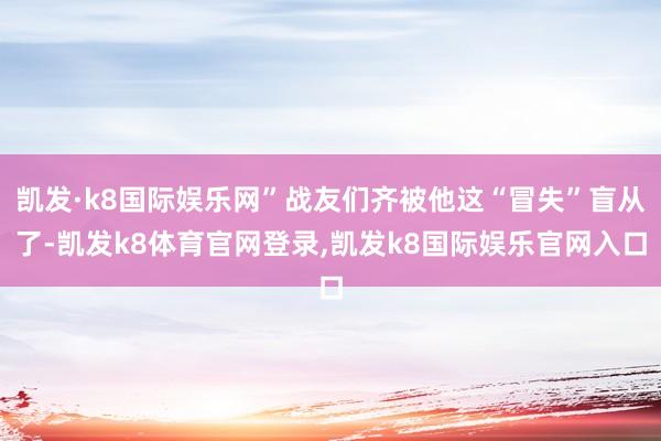 凯发·k8国际娱乐网”战友们齐被他这“冒失”盲从了-凯发k8体育官网登录,凯发k8国际娱乐官网入口
