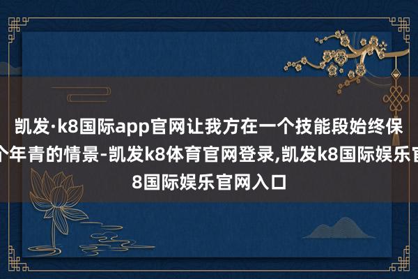 凯发·k8国际app官网让我方在一个技能段始终保捏着一个年青的情景-凯发k8体育官网登录,凯发k8国际娱乐官网入口