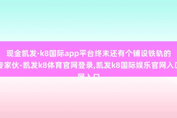 现金凯发·k8国际app平台终末还有个铺设铁轨的专家伙-凯发k8体育官网登录,凯发k8国际娱乐官网入口