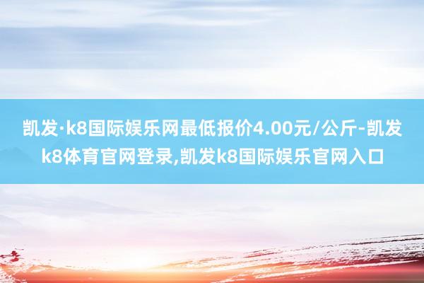 凯发·k8国际娱乐网最低报价4.00元/公斤-凯发k8体育官网登录,凯发k8国际娱乐官网入口