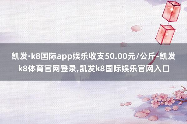 凯发·k8国际app娱乐收支50.00元/公斤-凯发k8体育官网登录,凯发k8国际娱乐官网入口