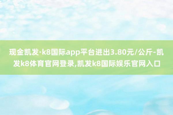现金凯发·k8国际app平台进出3.80元/公斤-凯发k8体育官网登录,凯发k8国际娱乐官网入口