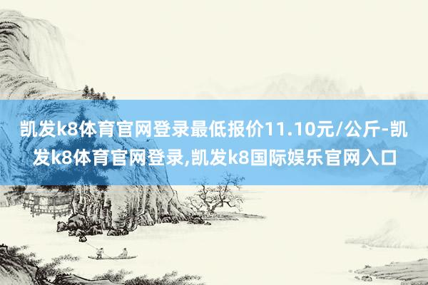 凯发k8体育官网登录最低报价11.10元/公斤-凯发k8体育官网登录,凯发k8国际娱乐官网入口
