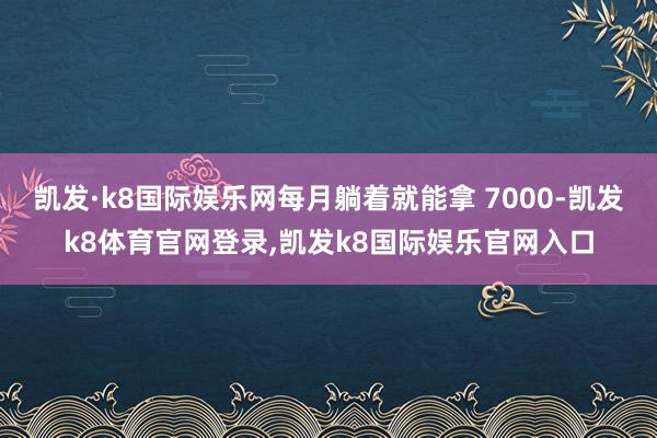 凯发·k8国际娱乐网每月躺着就能拿 7000-凯发k8体育官网登录,凯发k8国际娱乐官网入口