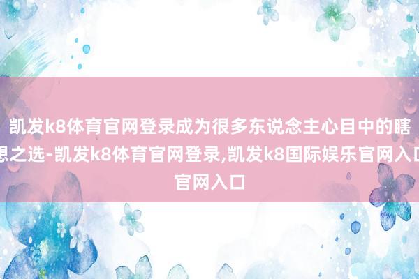 凯发k8体育官网登录成为很多东说念主心目中的瞎想之选-凯发k8体育官网登录,凯发k8国际娱乐官网入口
