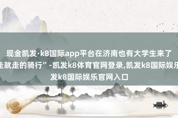 现金凯发·k8国际app平台在济南也有大学生来了一场“说走就走的骑行”-凯发k8体育官网登录,凯发k8国际娱乐官网入口