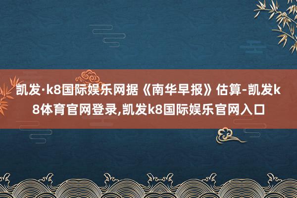 凯发·k8国际娱乐网　　据《南华早报》估算-凯发k8体育官网登录,凯发k8国际娱乐官网入口