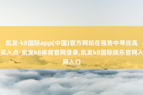 凯发·k8国际app(中国)官方网站在强势中寻找高涨买入点-凯发k8体育官网登录,凯发k8国际娱乐官网入口
