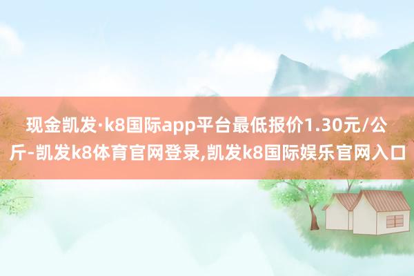 现金凯发·k8国际app平台最低报价1.30元/公斤-凯发k8体育官网登录,凯发k8国际娱乐官网入口