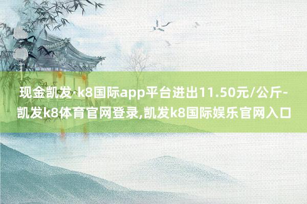 现金凯发·k8国际app平台进出11.50元/公斤-凯发k8体育官网登录,凯发k8国际娱乐官网入口