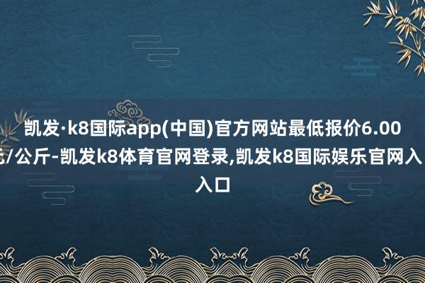 凯发·k8国际app(中国)官方网站最低报价6.00元/公斤-凯发k8体育官网登录,凯发k8国际娱乐官网入口