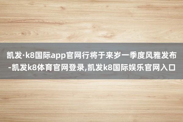 凯发·k8国际app官网行将于来岁一季度风雅发布-凯发k8体育官网登录,凯发k8国际娱乐官网入口