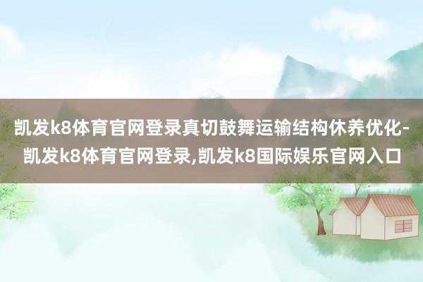 凯发k8体育官网登录真切鼓舞运输结构休养优化-凯发k8体育官网登录,凯发k8国际娱乐官网入口