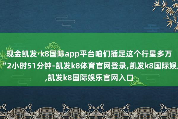 现金凯发·k8国际app平台咱们插足这个行星多万古期了？”“2小时51分钟-凯发k8体育官网登录,凯发k8国际娱乐官网入口