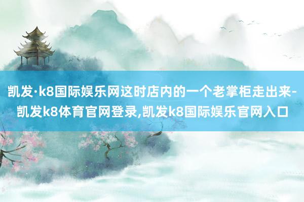 凯发·k8国际娱乐网这时店内的一个老掌柜走出来-凯发k8体育官网登录,凯发k8国际娱乐官网入口