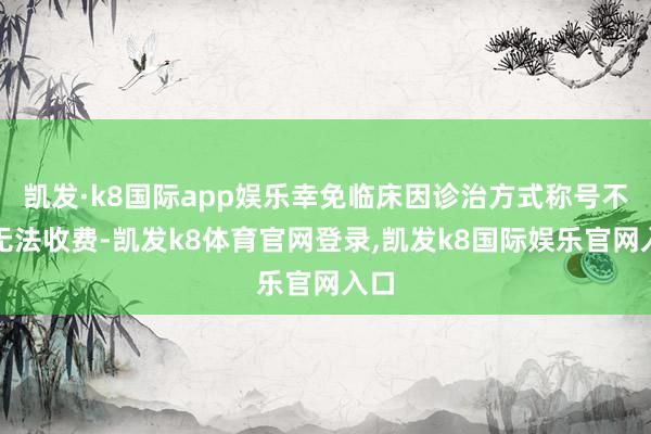 凯发·k8国际app娱乐幸免临床因诊治方式称号不同无法收费-凯发k8体育官网登录,凯发k8国际娱乐官网入口