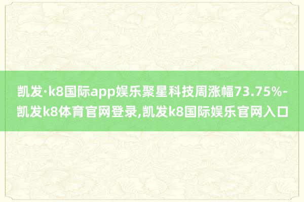 凯发·k8国际app娱乐聚星科技周涨幅73.75%-凯发k8体育官网登录,凯发k8国际娱乐官网入口