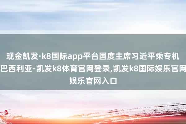 现金凯发·k8国际app平台国度主席习近平乘专机抵达巴西利亚-凯发k8体育官网登录,凯发k8国际娱乐官网入口