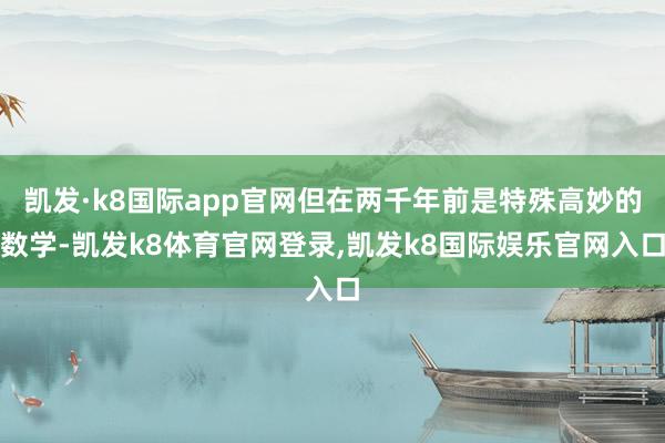 凯发·k8国际app官网但在两千年前是特殊高妙的数学-凯发k8体育官网登录,凯发k8国际娱乐官网入口