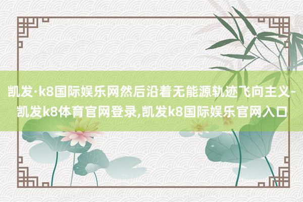 凯发·k8国际娱乐网然后沿着无能源轨迹飞向主义-凯发k8体育官网登录,凯发k8国际娱乐官网入口