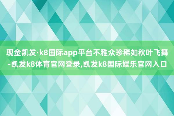 现金凯发·k8国际app平台不雅众珍稀如秋叶飞舞-凯发k8体育官网登录,凯发k8国际娱乐官网入口