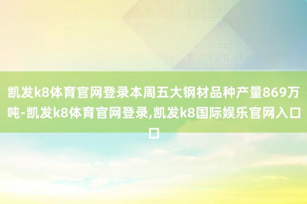 凯发k8体育官网登录本周五大钢材品种产量869万吨-凯发k8体育官网登录,凯发k8国际娱乐官网入口