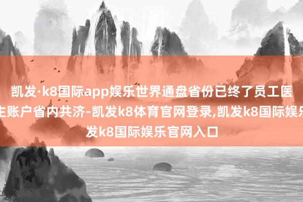 凯发·k8国际app娱乐世界通盘省份已终了员工医保个东谈主账户省内共济-凯发k8体育官网登录,凯发k8国际娱乐官网入口