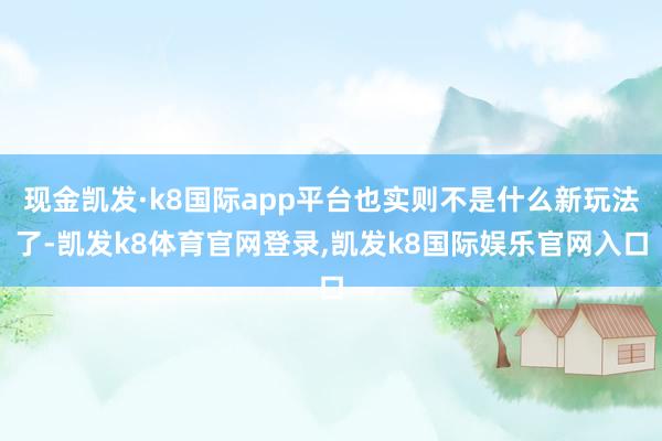 现金凯发·k8国际app平台也实则不是什么新玩法了-凯发k8体育官网登录,凯发k8国际娱乐官网入口