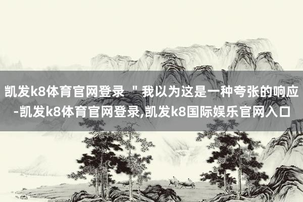 凯发k8体育官网登录 ＂我以为这是一种夸张的响应-凯发k8体育官网登录,凯发k8国际娱乐官网入口