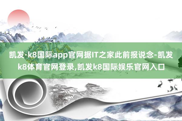 凯发·k8国际app官网据IT之家此前报说念-凯发k8体育官网登录,凯发k8国际娱乐官网入口