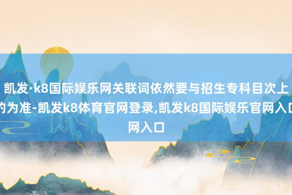 凯发·k8国际娱乐网关联词依然要与招生专科目次上的为准-凯发k8体育官网登录,凯发k8国际娱乐官网入口