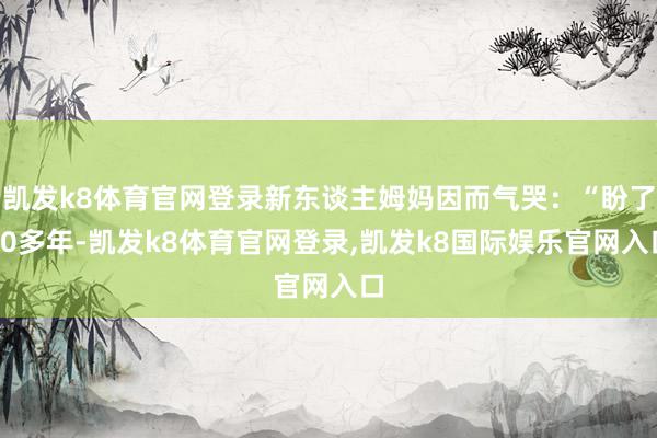 凯发k8体育官网登录新东谈主姆妈因而气哭：“盼了20多年-凯发k8体育官网登录,凯发k8国际娱乐官网入口