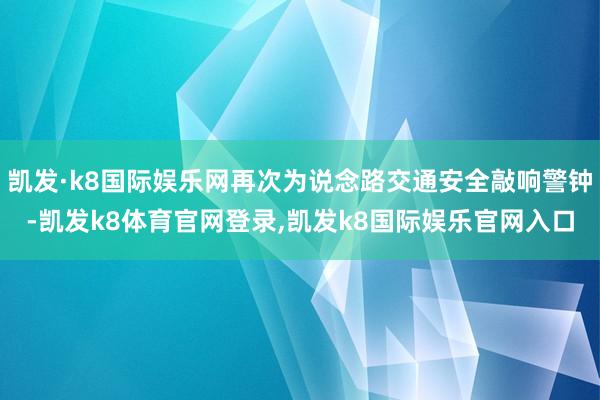 凯发·k8国际娱乐网再次为说念路交通安全敲响警钟-凯发k8体育官网登录,凯发k8国际娱乐官网入口