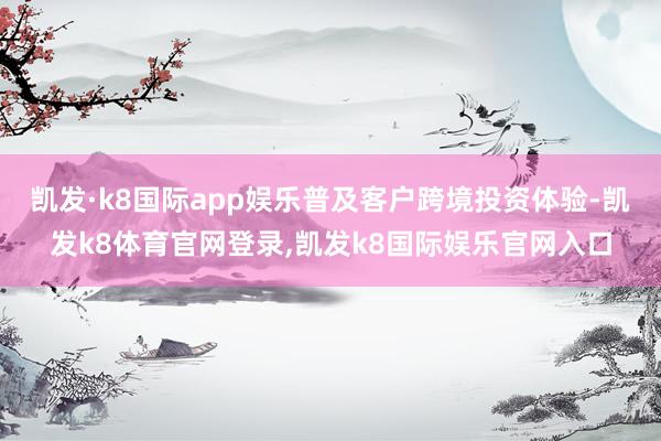 凯发·k8国际app娱乐普及客户跨境投资体验-凯发k8体育官网登录,凯发k8国际娱乐官网入口