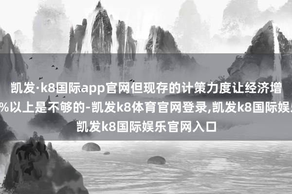 凯发·k8国际app官网但现存的计策力度让经济增长巩固在5%以上是不够的-凯发k8体育官网登录,凯发k8国际娱乐官网入口