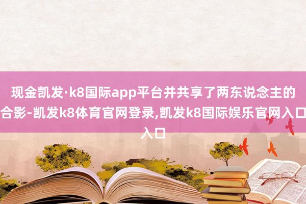 现金凯发·k8国际app平台并共享了两东说念主的合影-凯发k8体育官网登录,凯发k8国际娱乐官网入口