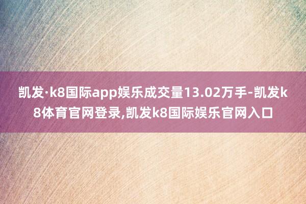 凯发·k8国际app娱乐成交量13.02万手-凯发k8体育官网登录,凯发k8国际娱乐官网入口