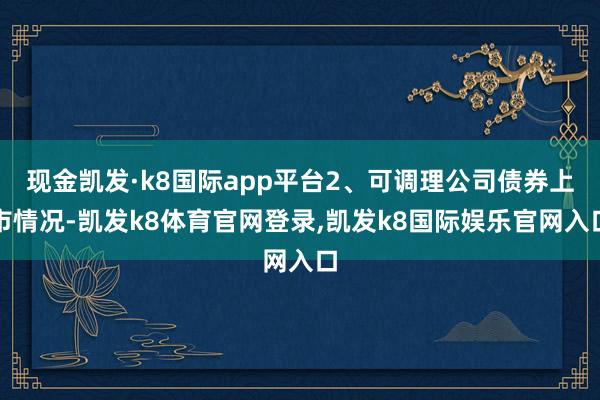 现金凯发·k8国际app平台2、可调理公司债券上市情况-凯发k8体育官网登录,凯发k8国际娱乐官网入口