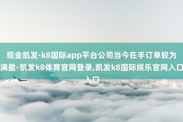 现金凯发·k8国际app平台公司当今在手订单较为满盈-凯发k8体育官网登录,凯发k8国际娱乐官网入口
