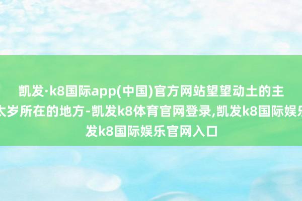 凯发·k8国际app(中国)官方网站望望动土的主见是不是太岁所在的地方-凯发k8体育官网登录,凯发k8国际娱乐官网入口