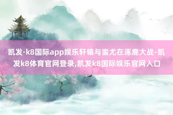 凯发·k8国际app娱乐轩辕与蚩尤在涿鹿大战-凯发k8体育官网登录,凯发k8国际娱乐官网入口