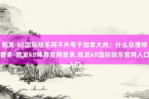 凯发·k8国际娱乐网不外等于加拿大州；什么总理特鲁多-凯发k8体育官网登录,凯发k8国际娱乐官网入口