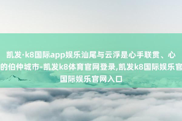 凯发·k8国际app娱乐汕尾与云浮是心手联贯、心思深厚的伯仲城市-凯发k8体育官网登录,凯发k8国际娱乐官网入口