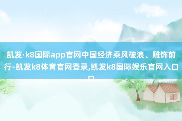 凯发·k8国际app官网中国经济乘风破浪、雕饰前行-凯发k8体育官网登录,凯发k8国际娱乐官网入口