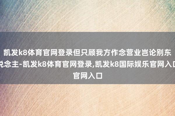 凯发k8体育官网登录但只顾我方作念营业岂论别东说念主-凯发k8体育官网登录,凯发k8国际娱乐官网入口