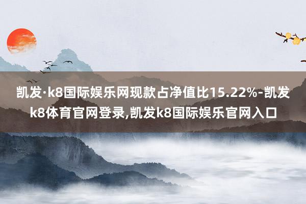 凯发·k8国际娱乐网现款占净值比15.22%-凯发k8体育官网登录,凯发k8国际娱乐官网入口