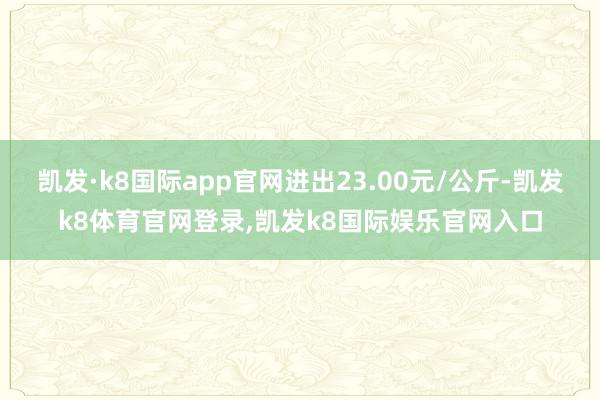 凯发·k8国际app官网进出23.00元/公斤-凯发k8体育官网登录,凯发k8国际娱乐官网入口