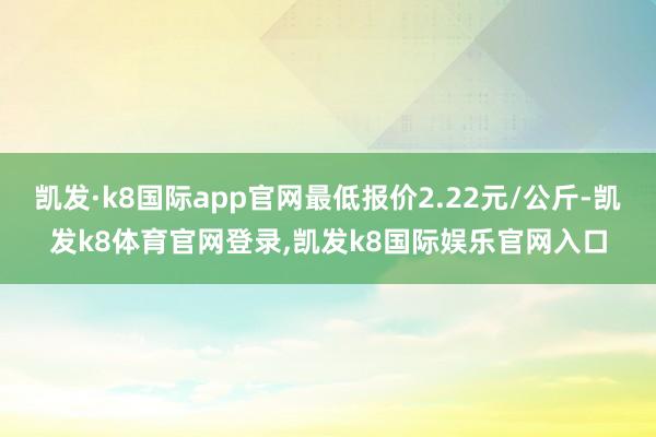 凯发·k8国际app官网最低报价2.22元/公斤-凯发k8体育官网登录,凯发k8国际娱乐官网入口