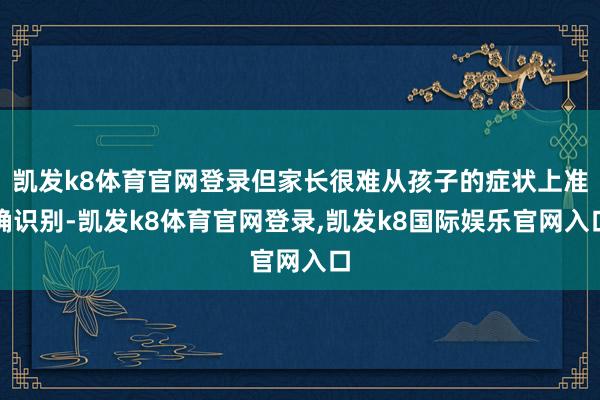 凯发k8体育官网登录但家长很难从孩子的症状上准确识别-凯发k8体育官网登录,凯发k8国际娱乐官网入口
