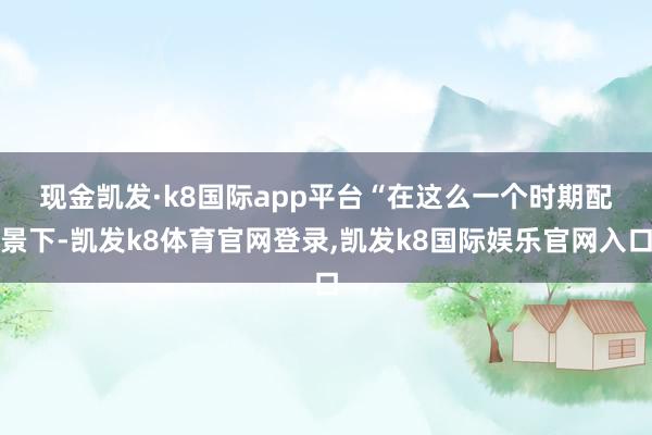 现金凯发·k8国际app平台　　“在这么一个时期配景下-凯发k8体育官网登录,凯发k8国际娱乐官网入口